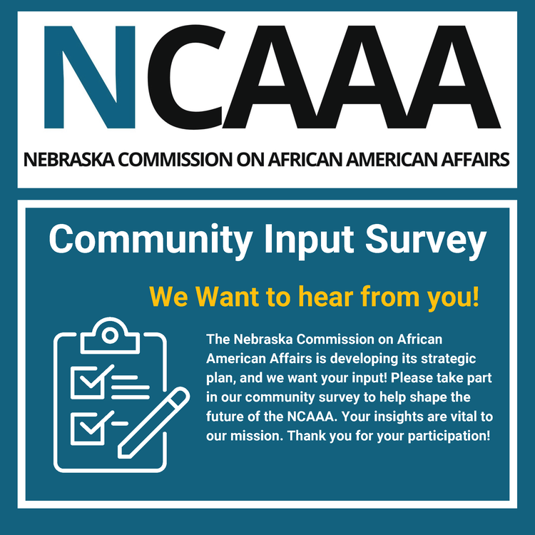 NCAAA NEBRASKA COMMISSION ON AFRICAN AMERICAN AFFAIRS Community Input Survey We Want to hear from you! The Nebraska Commission on African American Affairs is developing its strategic plan, and we want your input! Please take part in our community survey to help shape the future of the NCAAA. Your insights are vital to our mission. Thank you for your participation!